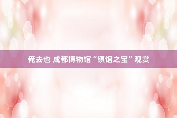 俺去也 成都博物馆“镇馆之宝”观赏