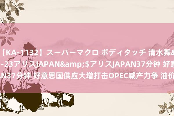 【KA-1132】スーパーマクロ ボディタッチ 清水舞</a>2008-03-23アリスJAPAN&$アリスJAPAN37分钟 好意思国供应大增打击OPEC减产力争 油价脱离2019年内高位
