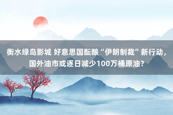 衡水绿岛影城 好意思国酝酿“伊朗制裁”新行动，国外油市或逐日减少100万桶原油？