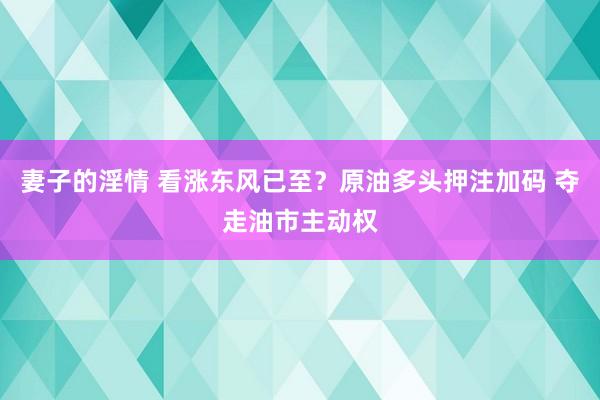 妻子的淫情 看涨东风已至？原油多头押注加码 夺走油市主动权