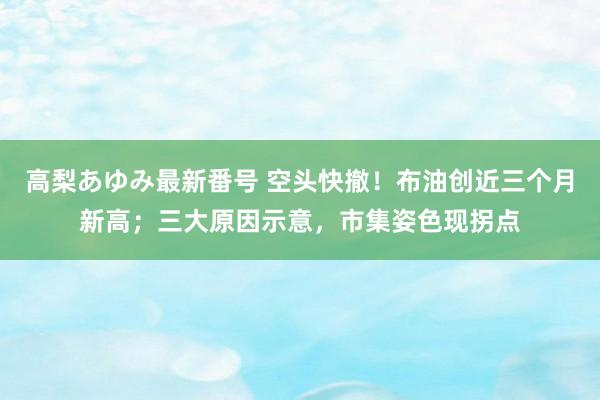 高梨あゆみ最新番号 空头快撤！布油创近三个月新高；三大原因示意，市集姿色现拐点
