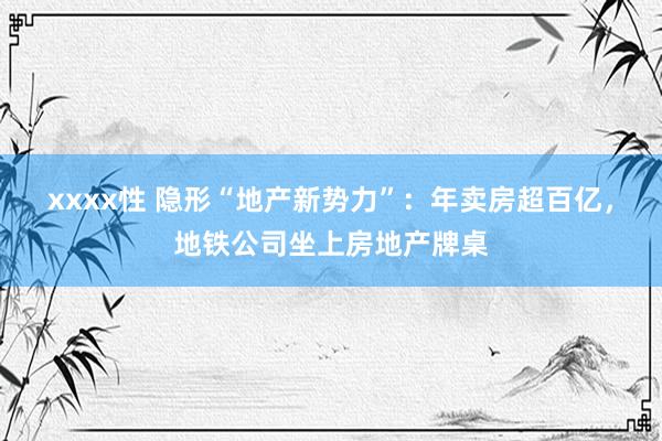 xxxx性 隐形“地产新势力”：年卖房超百亿，地铁公司坐上房地产牌桌