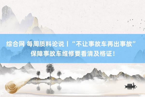 综合网 每周质料论说丨“不让事故车再出事故” 保障事故车维修要看清及格证！