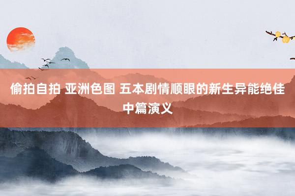 偷拍自拍 亚洲色图 五本剧情顺眼的新生异能绝佳中篇演义