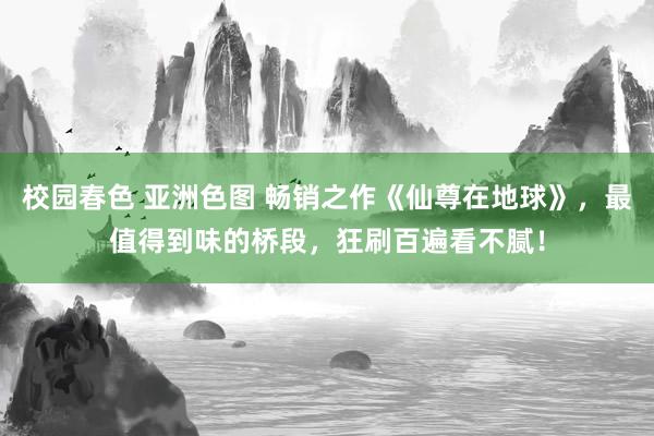 校园春色 亚洲色图 畅销之作《仙尊在地球》，最值得到味的桥段，狂刷百遍看不腻！