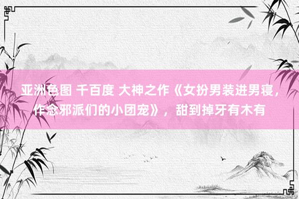 亚洲色图 千百度 大神之作《女扮男装进男寝，作念邪派们的小团宠》，甜到掉牙有木有