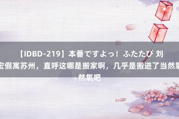 【IDBD-219】本番ですよっ！ふたたび 刘畊宏假寓苏州，直呼这哪是搬家啊，几乎是搬进了当然氧吧