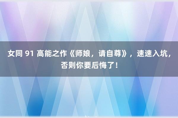 女同 91 高能之作《师娘，请自尊》，速速入坑，否则你要后悔了！
