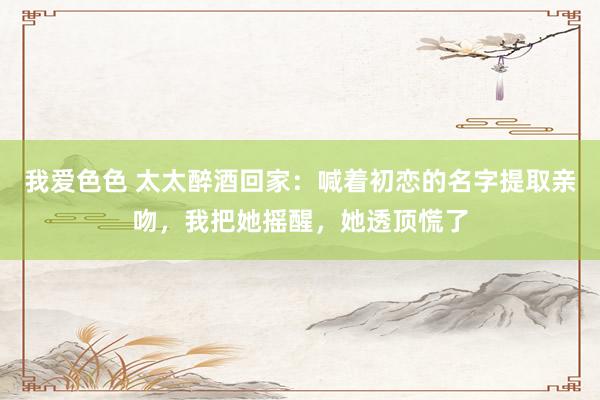 我爱色色 太太醉酒回家：喊着初恋的名字提取亲吻，我把她摇醒，她透顶慌了