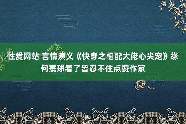 性爱网站 言情演义《快穿之相配大佬心尖宠》缘何寰球看了皆忍不住点赞作家