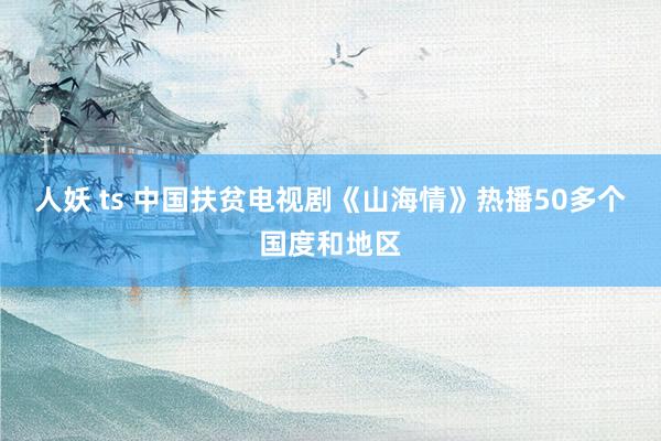 人妖 ts 中国扶贫电视剧《山海情》热播50多个国度和地区