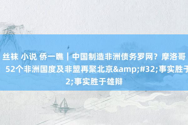丝袜 小说 侨一瞧｜中国制造非洲债务罗网？摩洛哥官员：52个非洲国度及非盟再聚北京&#32;事实胜于雄辩