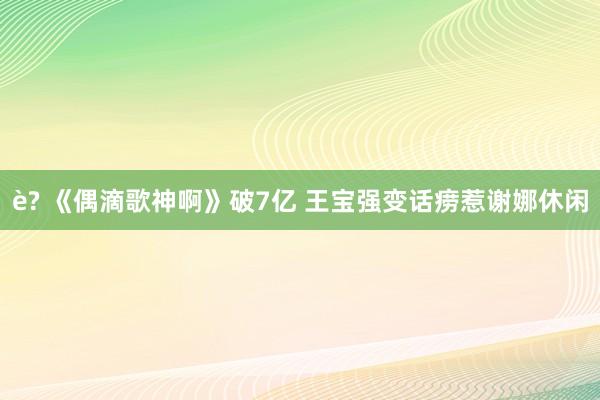 è? 《偶滴歌神啊》破7亿 王宝强变话痨惹谢娜休闲
