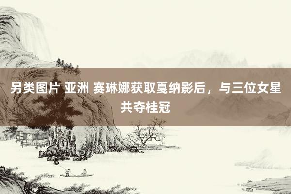 另类图片 亚洲 赛琳娜获取戛纳影后，与三位女星共夺桂冠