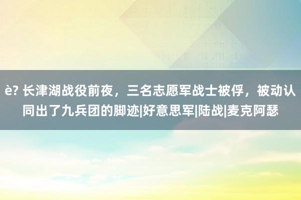 è? 长津湖战役前夜，三名志愿军战士被俘，被动认同出了九兵团的脚迹|好意思军|陆战|麦克阿瑟