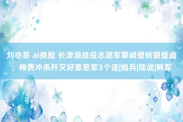 刘亦菲 ai换脸 长津湖战役志愿军攀峭壁转眼蹙迫，神勇冲杀歼灭好意思军3个连|炮兵|陆战|韩军