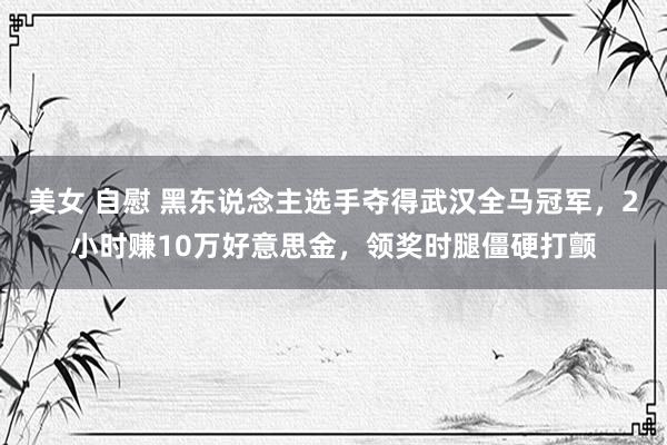 美女 自慰 黑东说念主选手夺得武汉全马冠军，2小时赚10万好意思金，领奖时腿僵硬打颤