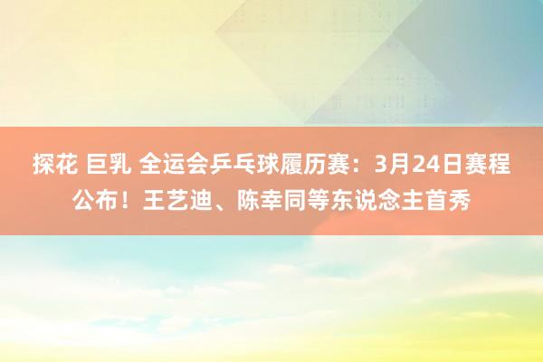 探花 巨乳 全运会乒乓球履历赛：3月24日赛程公布！王艺迪、陈幸同等东说念主首秀