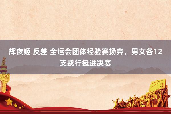 辉夜姬 反差 全运会团体经验赛扬弃，男女各12支戎行挺进决赛