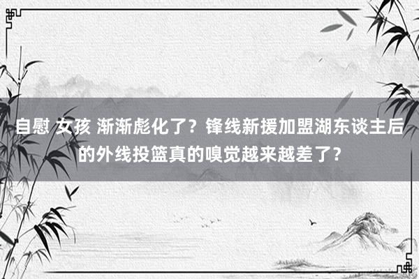 自慰 女孩 渐渐彪化了？锋线新援加盟湖东谈主后的外线投篮真的嗅觉越来越差了？