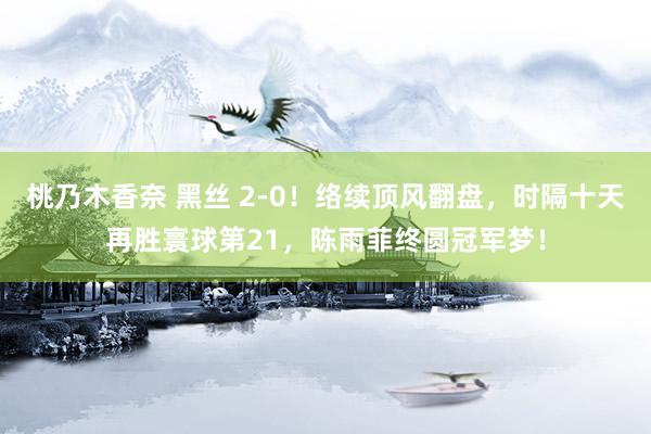 桃乃木香奈 黑丝 2-0！络续顶风翻盘，时隔十天再胜寰球第21，陈雨菲终圆冠军梦！