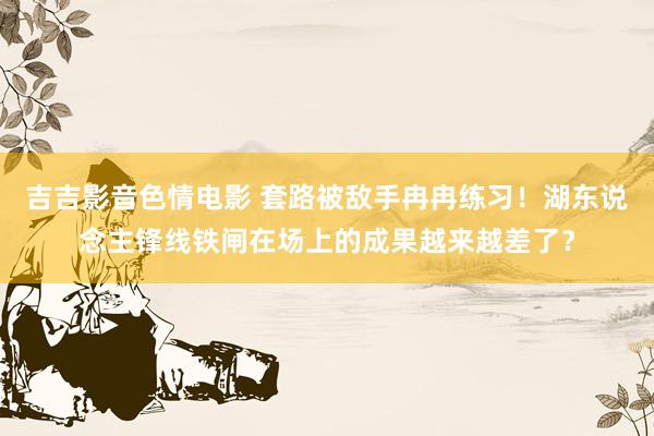 吉吉影音色情电影 套路被敌手冉冉练习！湖东说念主锋线铁闸在场上的成果越来越差了？