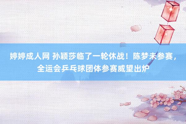 婷婷成人网 孙颖莎临了一轮休战！陈梦未参赛，全运会乒乓球团体参赛威望出炉