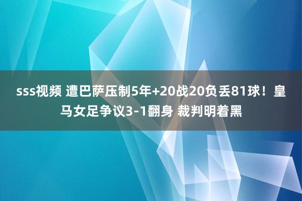 sss视频 遭巴萨压制5年+20战20负丢81球！皇马女足争议3-1翻身 裁判明着黑