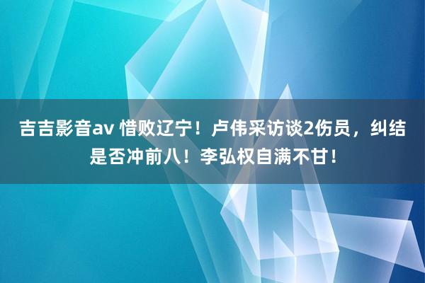 吉吉影音av 惜败辽宁！卢伟采访谈2伤员，纠结是否冲前八！李弘权自满不甘！