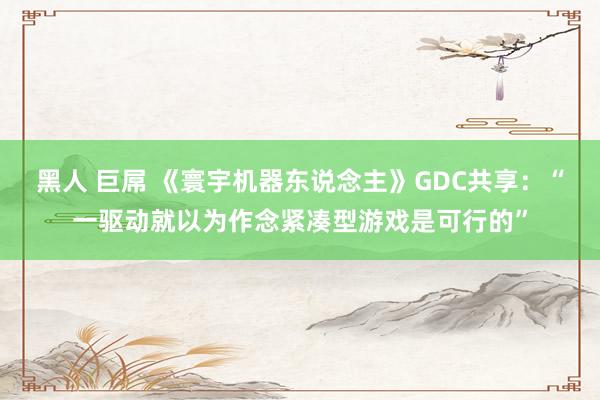 黑人 巨屌 《寰宇机器东说念主》GDC共享：“一驱动就以为作念紧凑型游戏是可行的”