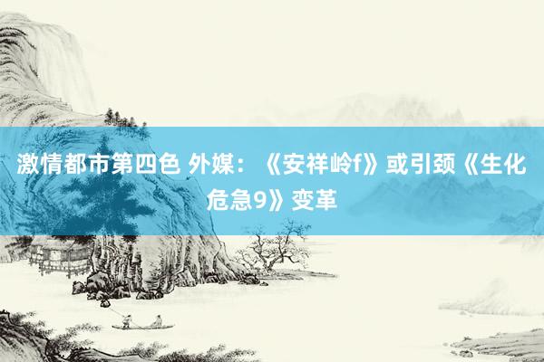 激情都市第四色 外媒：《安祥岭f》或引颈《生化危急9》变革