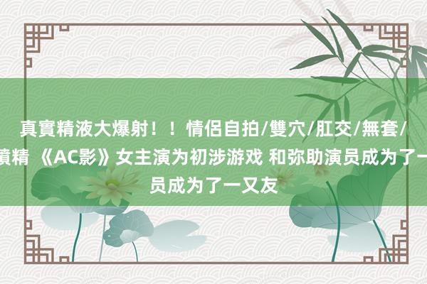 真實精液大爆射！！情侶自拍/雙穴/肛交/無套/大量噴精 《AC影》女主演为初涉游戏 和弥助演员成为了一又友