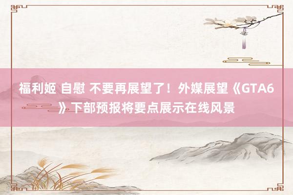 福利姬 自慰 不要再展望了！外媒展望《GTA6》下部预报将要点展示在线风景