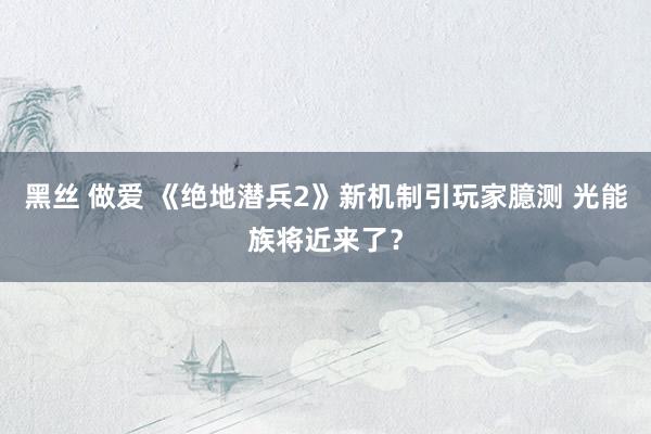 黑丝 做爱 《绝地潜兵2》新机制引玩家臆测 光能族将近来了？