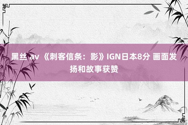 黑丝 av 《刺客信条：影》IGN日本8分 画面发扬和故事获赞