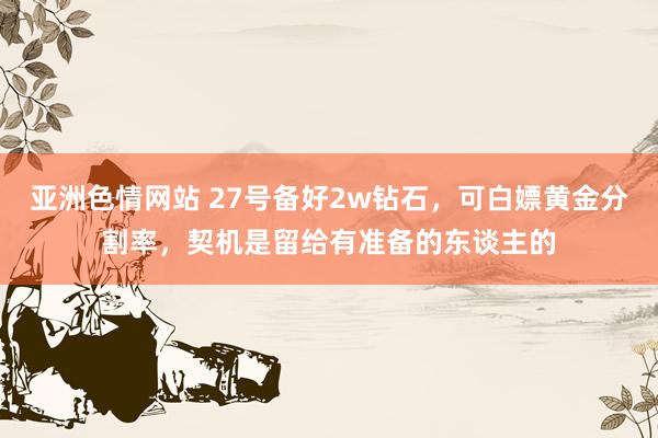 亚洲色情网站 27号备好2w钻石，可白嫖黄金分割率，契机是留给有准备的东谈主的