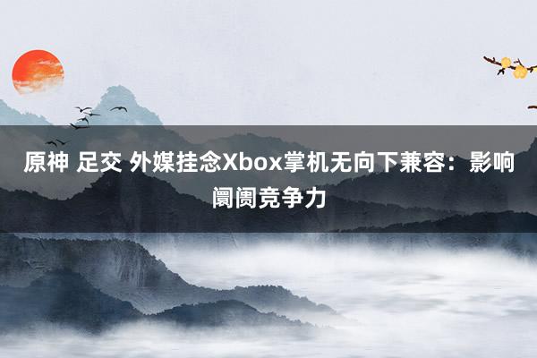 原神 足交 外媒挂念Xbox掌机无向下兼容：影响阛阓竞争力