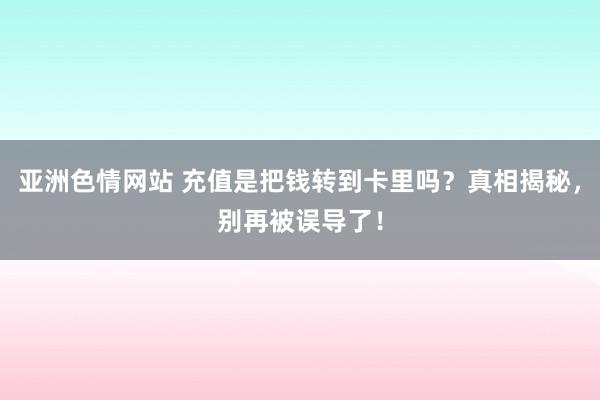 亚洲色情网站 充值是把钱转到卡里吗？真相揭秘，别再被误导了！