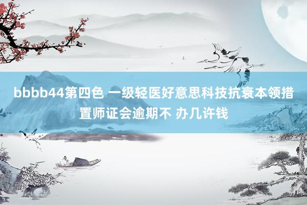 bbbb44第四色 一级轻医好意思科技抗衰本领措置师证会逾期不 办几许钱