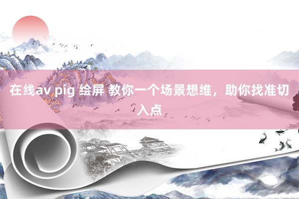 在线av pig 绘屏 教你一个场景想维，助你找准切入点