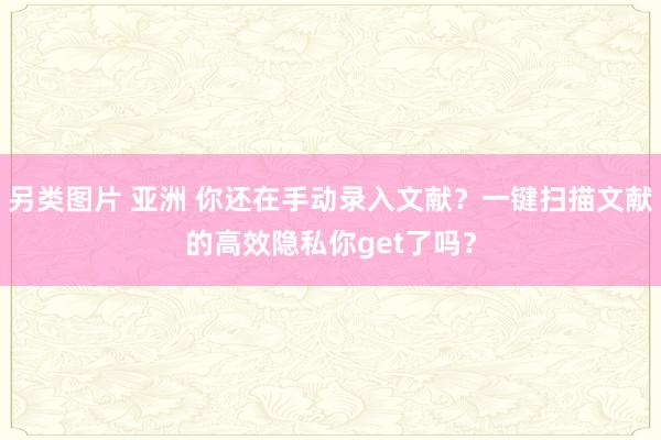 另类图片 亚洲 你还在手动录入文献？一键扫描文献的高效隐私你get了吗？