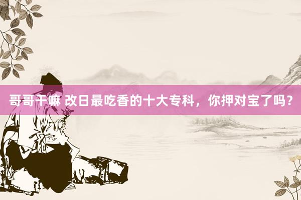 哥哥干嘛 改日最吃香的十大专科，你押对宝了吗？