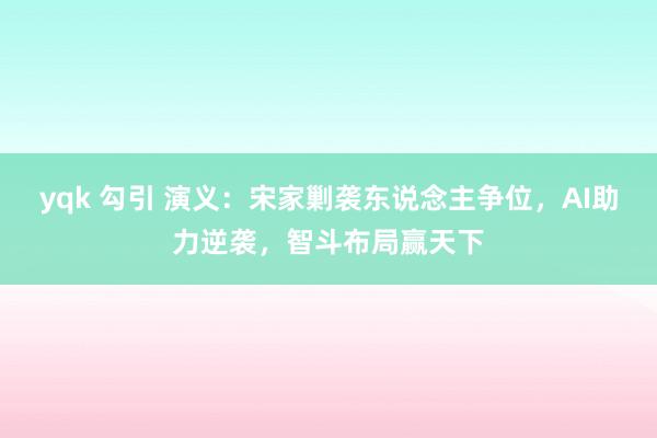 yqk 勾引 演义：宋家剿袭东说念主争位，AI助力逆袭，智斗布局赢天下