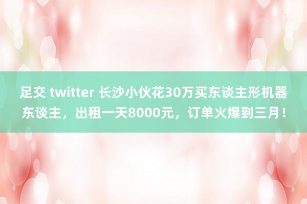 足交 twitter 长沙小伙花30万买东谈主形机器东谈主，出租一天8000元，订单火爆到三月！