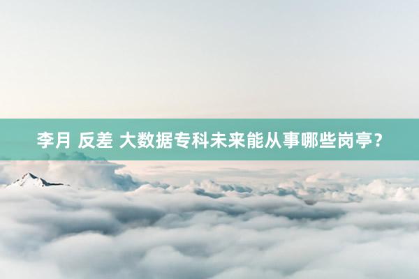 李月 反差 大数据专科未来能从事哪些岗亭？