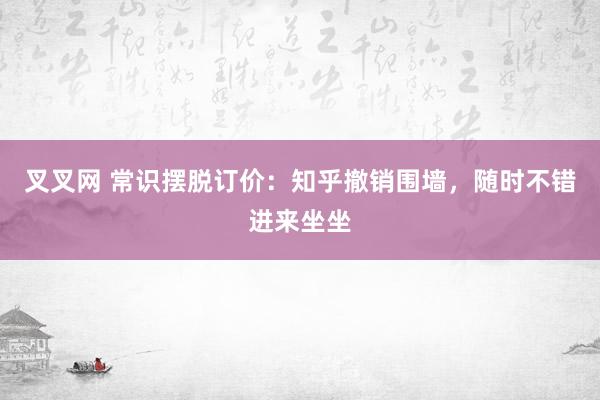 叉叉网 常识摆脱订价：知乎撤销围墙，随时不错进来坐坐