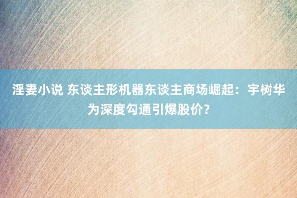 淫妻小说 东谈主形机器东谈主商场崛起：宇树华为深度勾通引爆股价？
