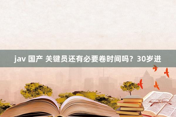 jav 国产 关键员还有必要卷时间吗？30岁进