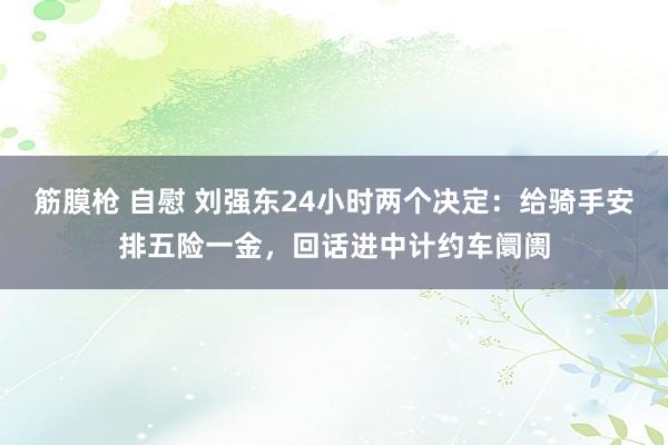 筋膜枪 自慰 刘强东24小时两个决定：给骑手安排五险一金，回话进中计约车阛阓