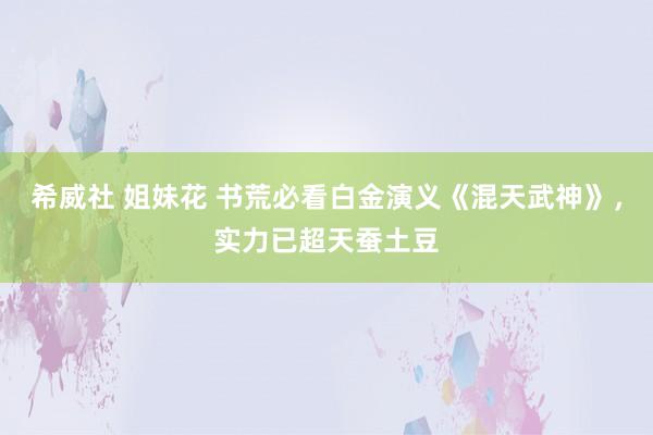 希威社 姐妹花 书荒必看白金演义《混天武神》，实力已超天蚕土豆